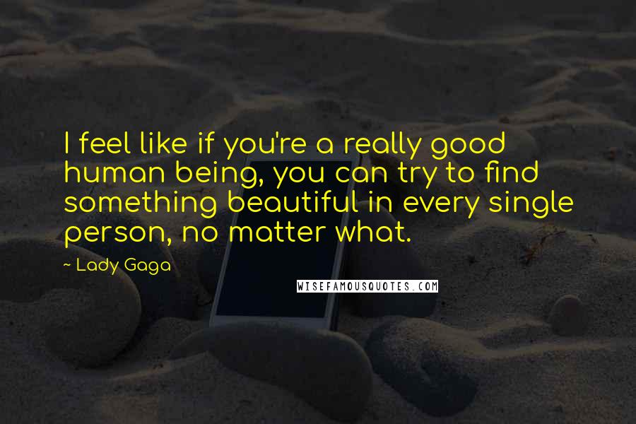 Lady Gaga Quotes: I feel like if you're a really good human being, you can try to find something beautiful in every single person, no matter what.