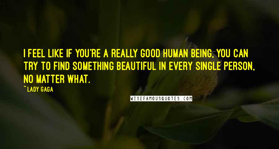 Lady Gaga Quotes: I feel like if you're a really good human being, you can try to find something beautiful in every single person, no matter what.