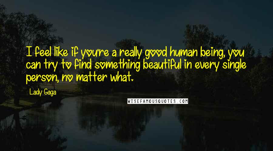 Lady Gaga Quotes: I feel like if you're a really good human being, you can try to find something beautiful in every single person, no matter what.