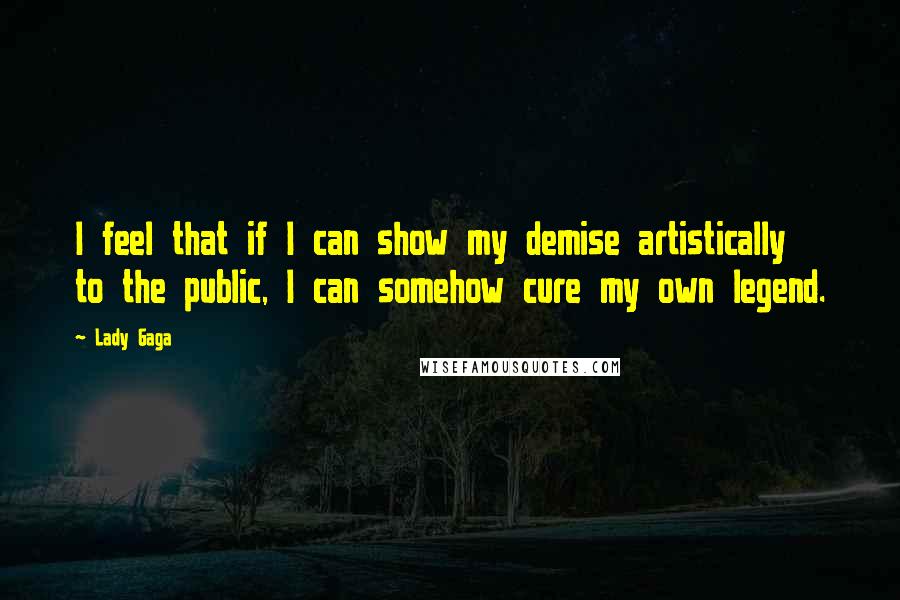 Lady Gaga Quotes: I feel that if I can show my demise artistically to the public, I can somehow cure my own legend.
