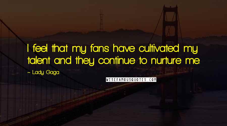 Lady Gaga Quotes: I feel that my fans have cultivated my talent and they continue to nurture me.