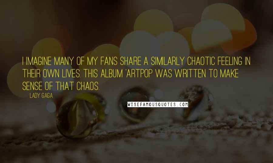 Lady Gaga Quotes: I imagine many of my fans share a similarly chaotic feeling in their own lives. This album 'ARTPOP was written to make sense of that chaos.