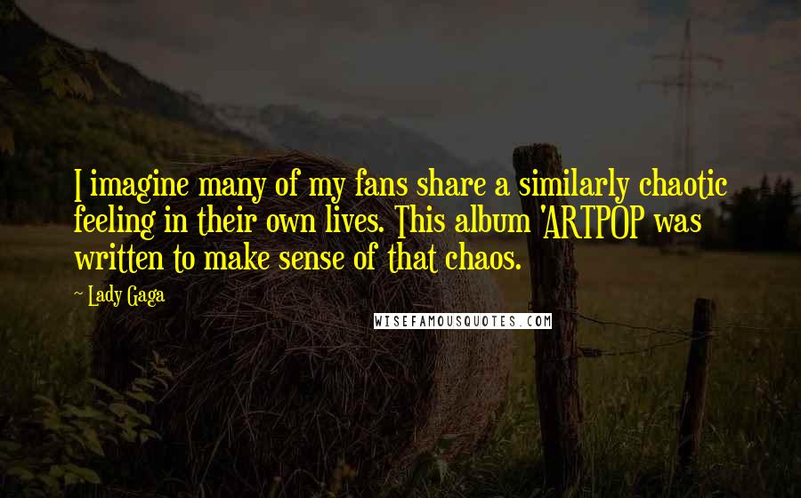 Lady Gaga Quotes: I imagine many of my fans share a similarly chaotic feeling in their own lives. This album 'ARTPOP was written to make sense of that chaos.