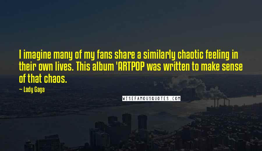 Lady Gaga Quotes: I imagine many of my fans share a similarly chaotic feeling in their own lives. This album 'ARTPOP was written to make sense of that chaos.