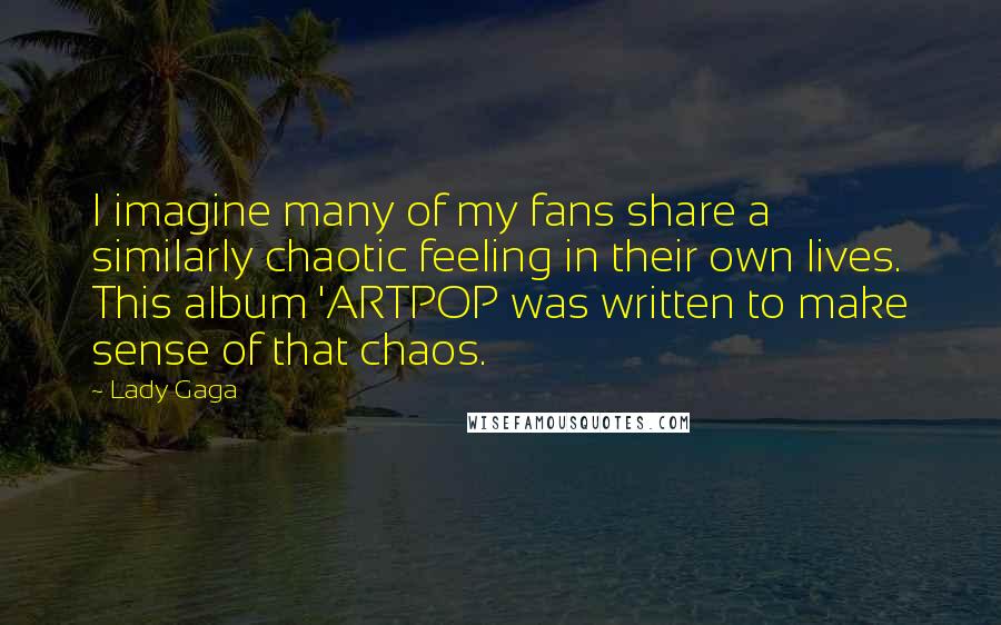 Lady Gaga Quotes: I imagine many of my fans share a similarly chaotic feeling in their own lives. This album 'ARTPOP was written to make sense of that chaos.