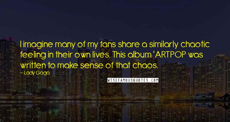 Lady Gaga Quotes: I imagine many of my fans share a similarly chaotic feeling in their own lives. This album 'ARTPOP was written to make sense of that chaos.