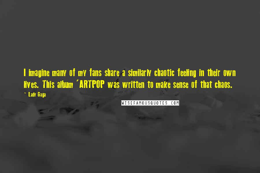 Lady Gaga Quotes: I imagine many of my fans share a similarly chaotic feeling in their own lives. This album 'ARTPOP was written to make sense of that chaos.