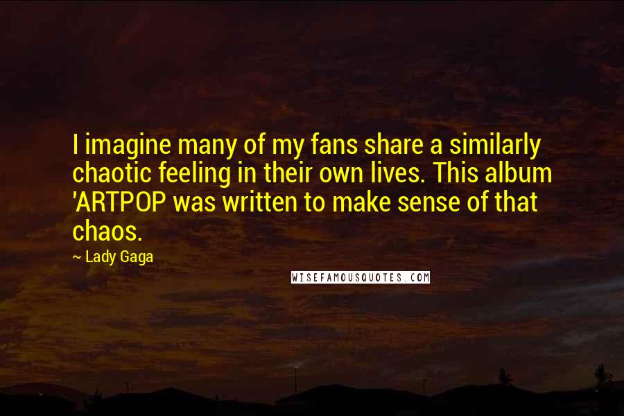 Lady Gaga Quotes: I imagine many of my fans share a similarly chaotic feeling in their own lives. This album 'ARTPOP was written to make sense of that chaos.