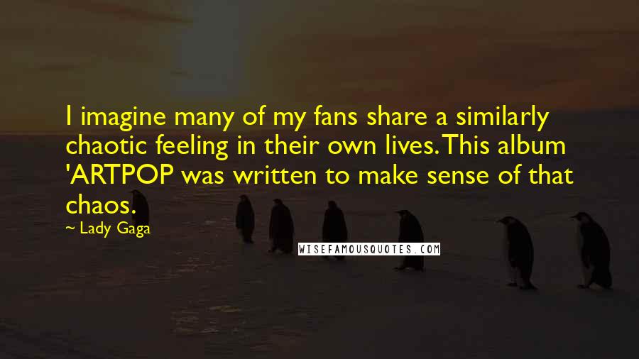 Lady Gaga Quotes: I imagine many of my fans share a similarly chaotic feeling in their own lives. This album 'ARTPOP was written to make sense of that chaos.