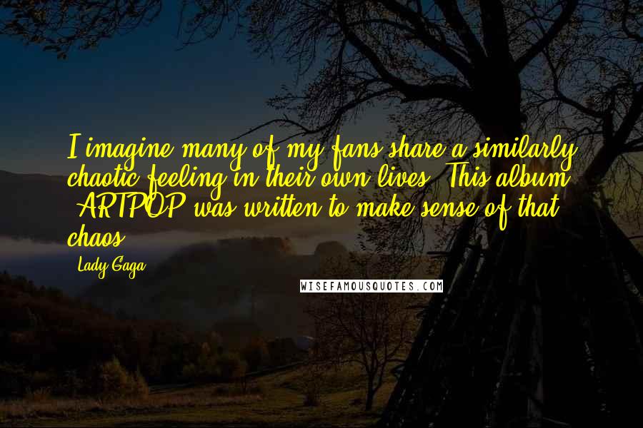 Lady Gaga Quotes: I imagine many of my fans share a similarly chaotic feeling in their own lives. This album 'ARTPOP was written to make sense of that chaos.