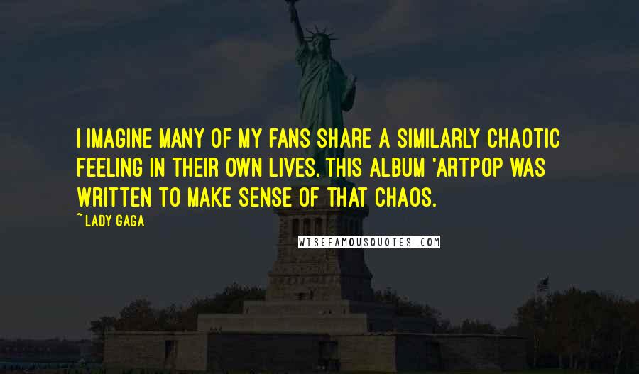 Lady Gaga Quotes: I imagine many of my fans share a similarly chaotic feeling in their own lives. This album 'ARTPOP was written to make sense of that chaos.