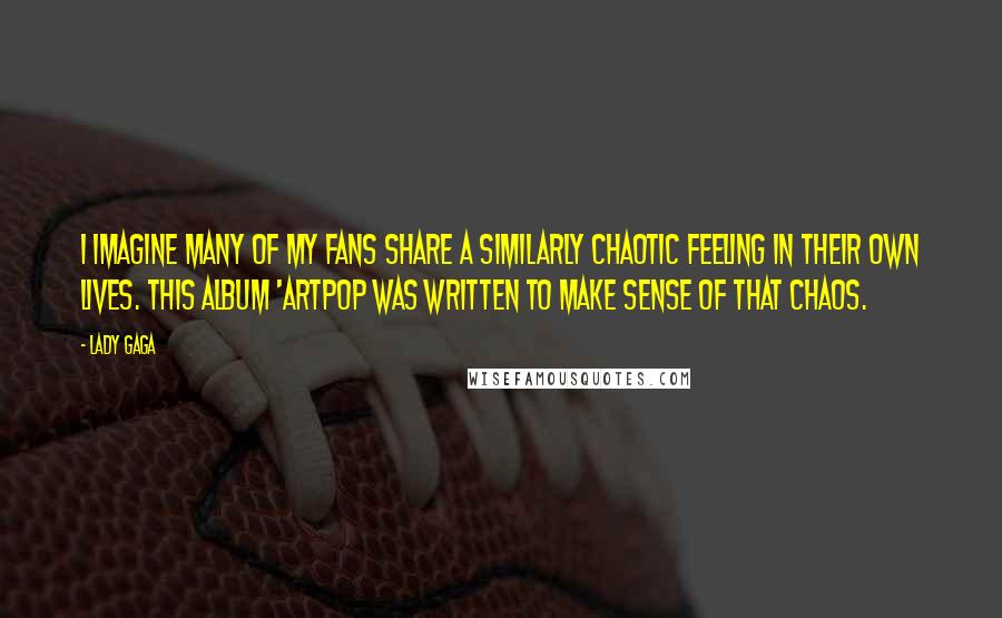 Lady Gaga Quotes: I imagine many of my fans share a similarly chaotic feeling in their own lives. This album 'ARTPOP was written to make sense of that chaos.
