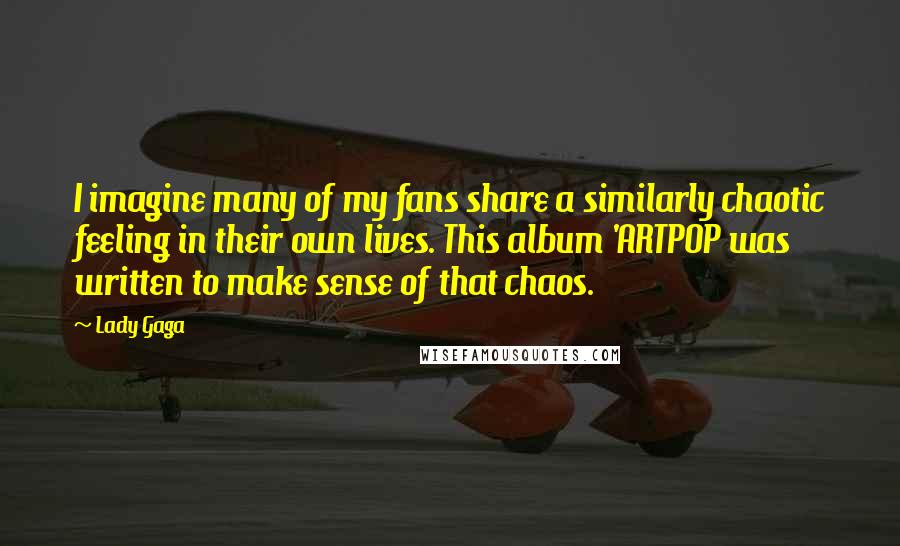 Lady Gaga Quotes: I imagine many of my fans share a similarly chaotic feeling in their own lives. This album 'ARTPOP was written to make sense of that chaos.