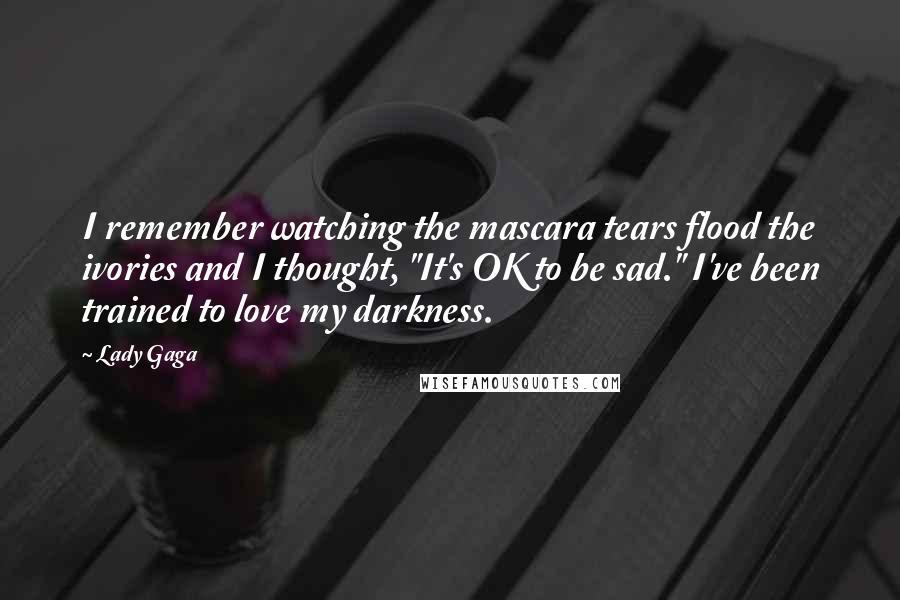 Lady Gaga Quotes: I remember watching the mascara tears flood the ivories and I thought, "It's OK to be sad." I've been trained to love my darkness.