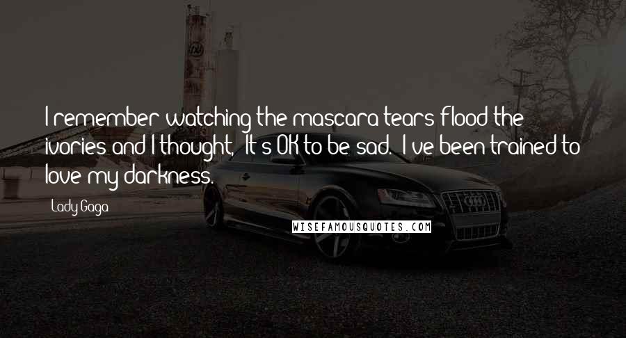 Lady Gaga Quotes: I remember watching the mascara tears flood the ivories and I thought, "It's OK to be sad." I've been trained to love my darkness.