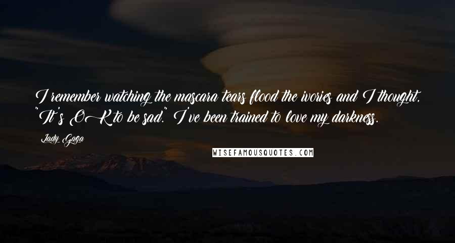 Lady Gaga Quotes: I remember watching the mascara tears flood the ivories and I thought, "It's OK to be sad." I've been trained to love my darkness.