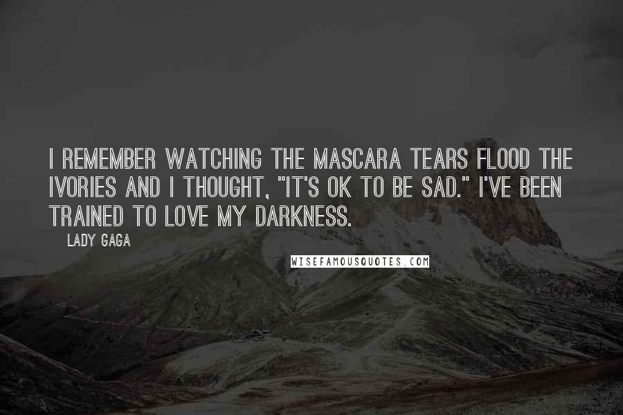 Lady Gaga Quotes: I remember watching the mascara tears flood the ivories and I thought, "It's OK to be sad." I've been trained to love my darkness.