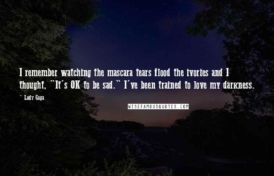 Lady Gaga Quotes: I remember watching the mascara tears flood the ivories and I thought, "It's OK to be sad." I've been trained to love my darkness.