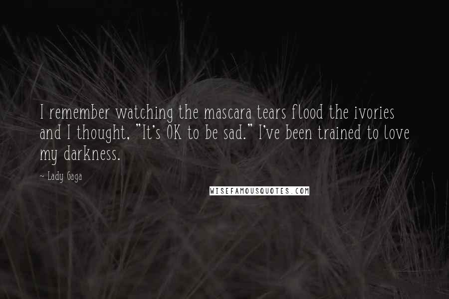 Lady Gaga Quotes: I remember watching the mascara tears flood the ivories and I thought, "It's OK to be sad." I've been trained to love my darkness.