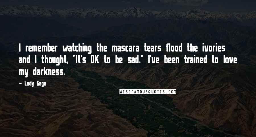 Lady Gaga Quotes: I remember watching the mascara tears flood the ivories and I thought, "It's OK to be sad." I've been trained to love my darkness.