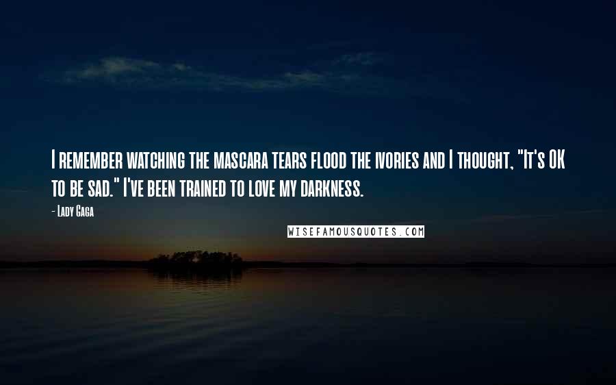 Lady Gaga Quotes: I remember watching the mascara tears flood the ivories and I thought, "It's OK to be sad." I've been trained to love my darkness.