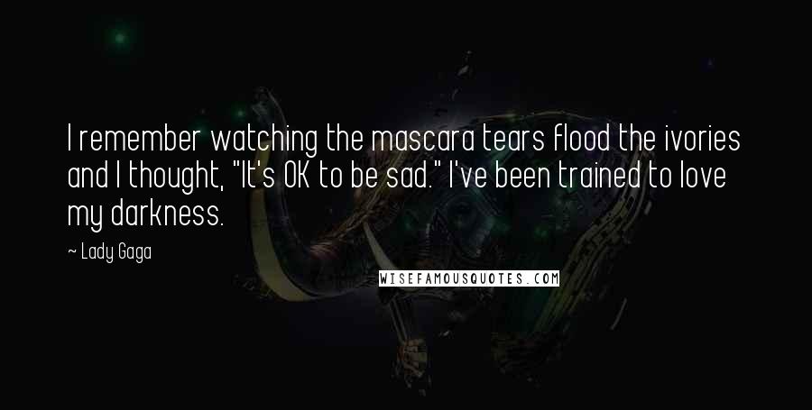 Lady Gaga Quotes: I remember watching the mascara tears flood the ivories and I thought, "It's OK to be sad." I've been trained to love my darkness.