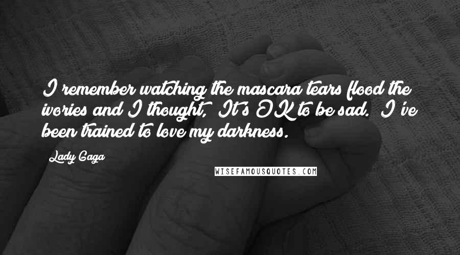 Lady Gaga Quotes: I remember watching the mascara tears flood the ivories and I thought, "It's OK to be sad." I've been trained to love my darkness.