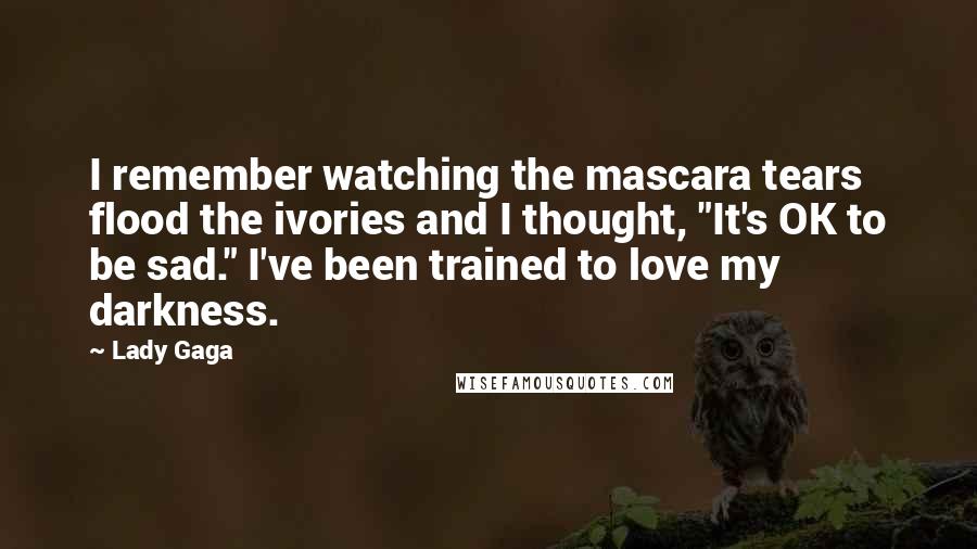 Lady Gaga Quotes: I remember watching the mascara tears flood the ivories and I thought, "It's OK to be sad." I've been trained to love my darkness.