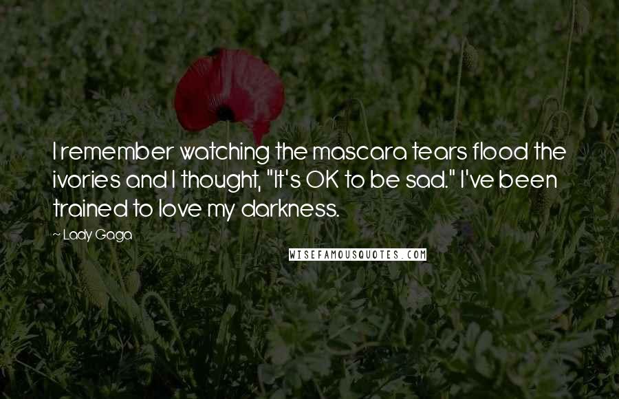 Lady Gaga Quotes: I remember watching the mascara tears flood the ivories and I thought, "It's OK to be sad." I've been trained to love my darkness.