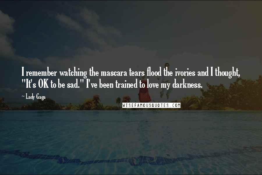 Lady Gaga Quotes: I remember watching the mascara tears flood the ivories and I thought, "It's OK to be sad." I've been trained to love my darkness.