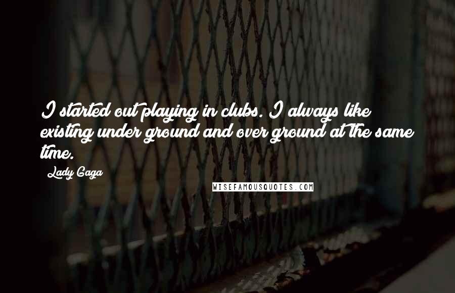 Lady Gaga Quotes: I started out playing in clubs. I always like existing under ground and over ground at the same time.