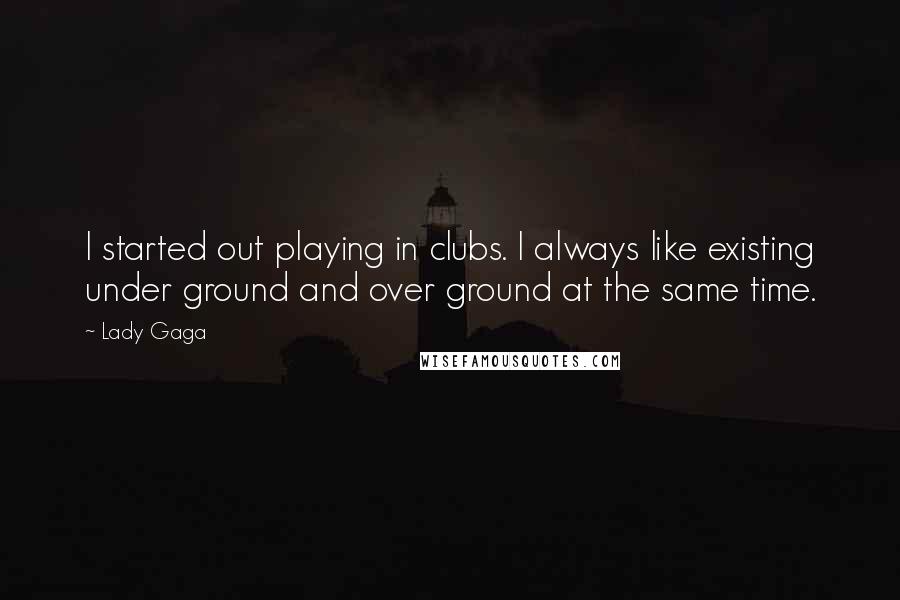 Lady Gaga Quotes: I started out playing in clubs. I always like existing under ground and over ground at the same time.