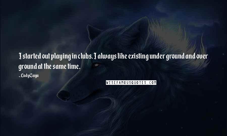 Lady Gaga Quotes: I started out playing in clubs. I always like existing under ground and over ground at the same time.