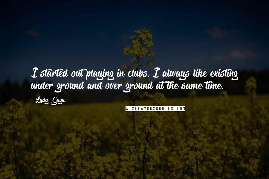 Lady Gaga Quotes: I started out playing in clubs. I always like existing under ground and over ground at the same time.