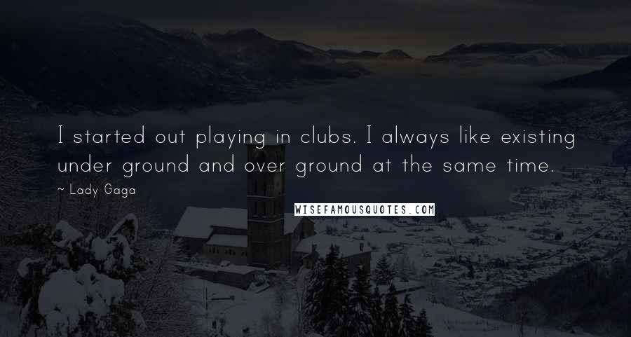 Lady Gaga Quotes: I started out playing in clubs. I always like existing under ground and over ground at the same time.