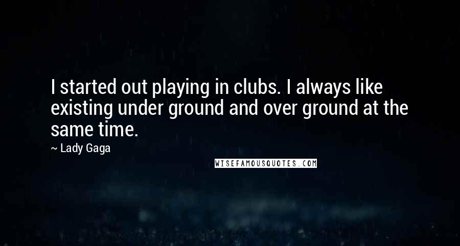 Lady Gaga Quotes: I started out playing in clubs. I always like existing under ground and over ground at the same time.