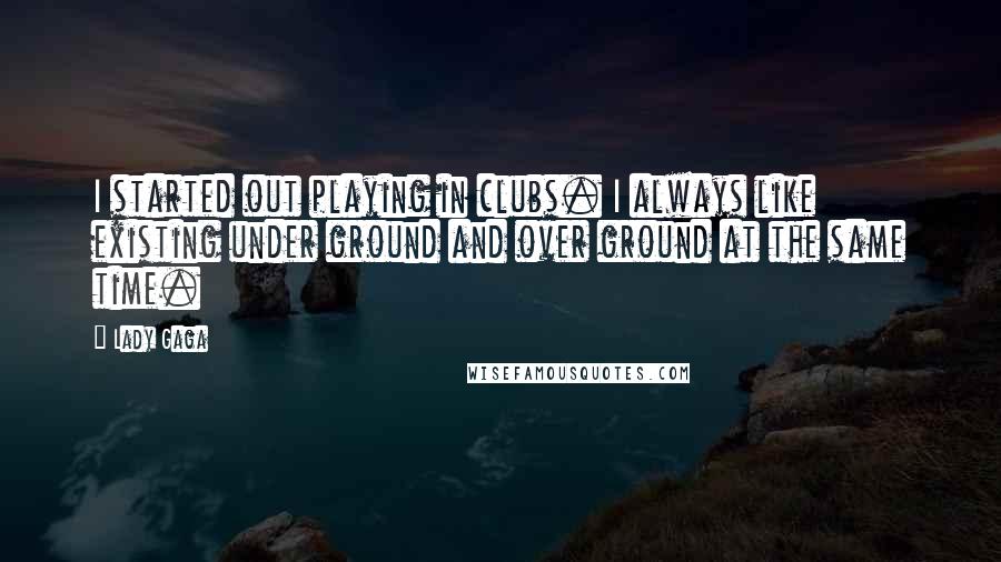 Lady Gaga Quotes: I started out playing in clubs. I always like existing under ground and over ground at the same time.