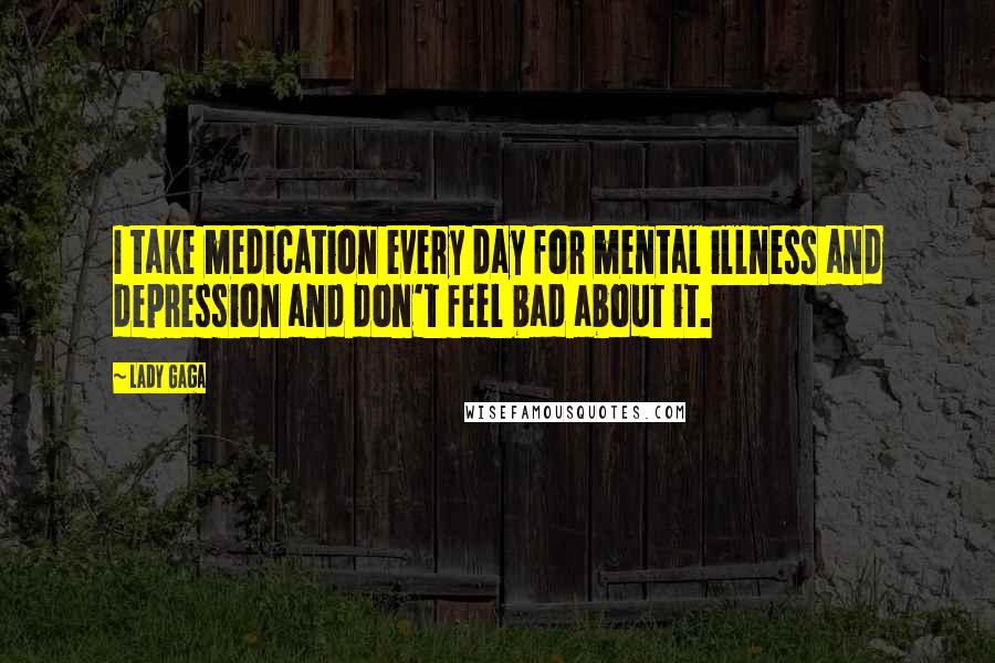 Lady Gaga Quotes: I take medication every day for mental illness and depression and don't feel bad about it.