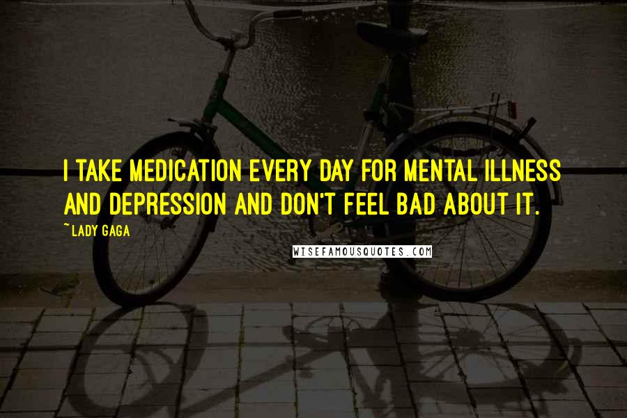 Lady Gaga Quotes: I take medication every day for mental illness and depression and don't feel bad about it.