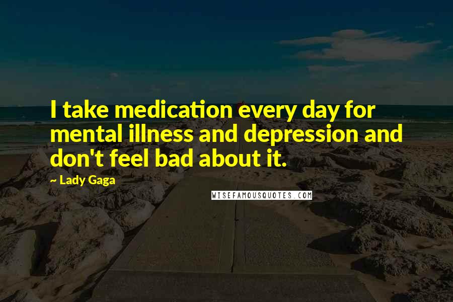 Lady Gaga Quotes: I take medication every day for mental illness and depression and don't feel bad about it.