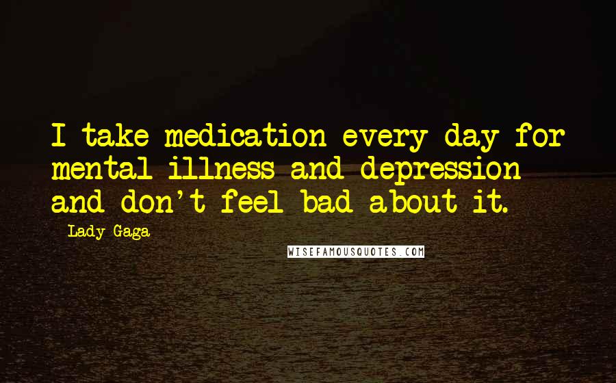 Lady Gaga Quotes: I take medication every day for mental illness and depression and don't feel bad about it.