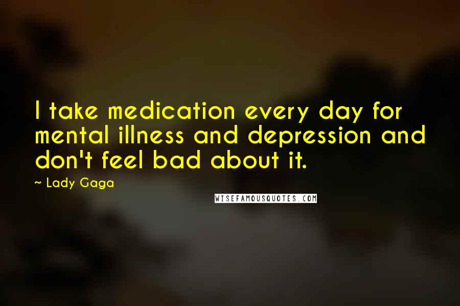Lady Gaga Quotes: I take medication every day for mental illness and depression and don't feel bad about it.