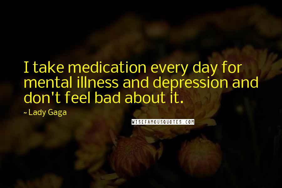 Lady Gaga Quotes: I take medication every day for mental illness and depression and don't feel bad about it.