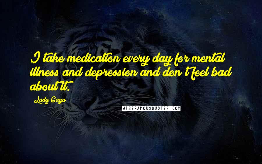 Lady Gaga Quotes: I take medication every day for mental illness and depression and don't feel bad about it.