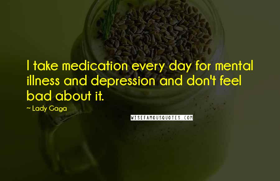 Lady Gaga Quotes: I take medication every day for mental illness and depression and don't feel bad about it.