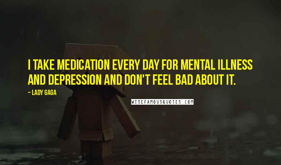 Lady Gaga Quotes: I take medication every day for mental illness and depression and don't feel bad about it.