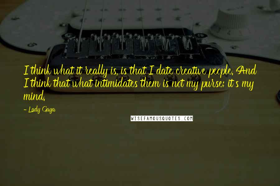 Lady Gaga Quotes: I think what it really is, is that I date creative people. And I think that what intimidates them is not my purse; it's my mind.