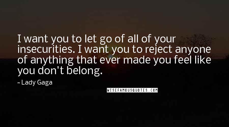 Lady Gaga Quotes: I want you to let go of all of your insecurities. I want you to reject anyone of anything that ever made you feel like you don't belong.