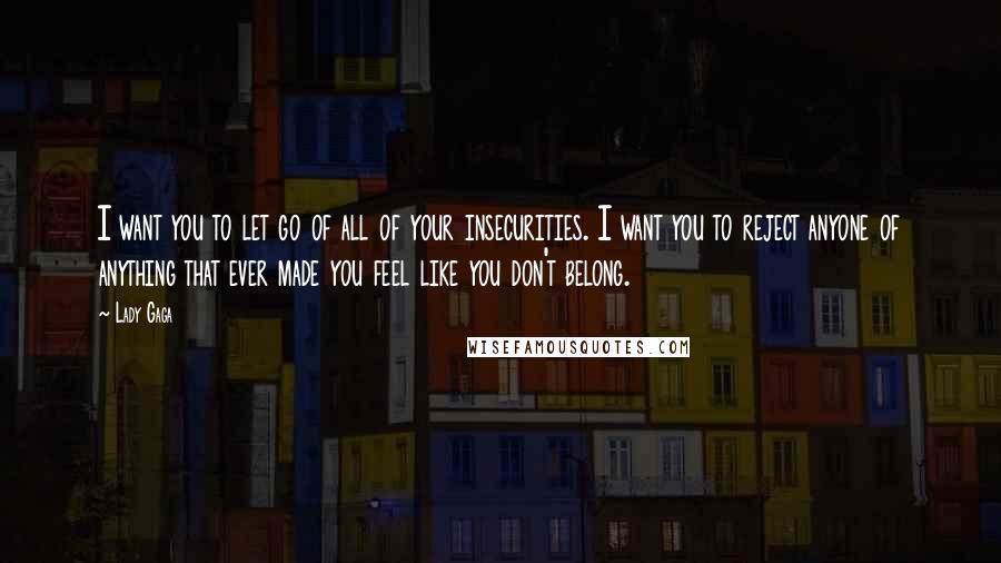 Lady Gaga Quotes: I want you to let go of all of your insecurities. I want you to reject anyone of anything that ever made you feel like you don't belong.