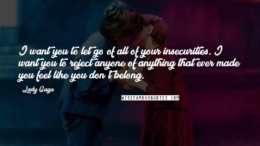 Lady Gaga Quotes: I want you to let go of all of your insecurities. I want you to reject anyone of anything that ever made you feel like you don't belong.
